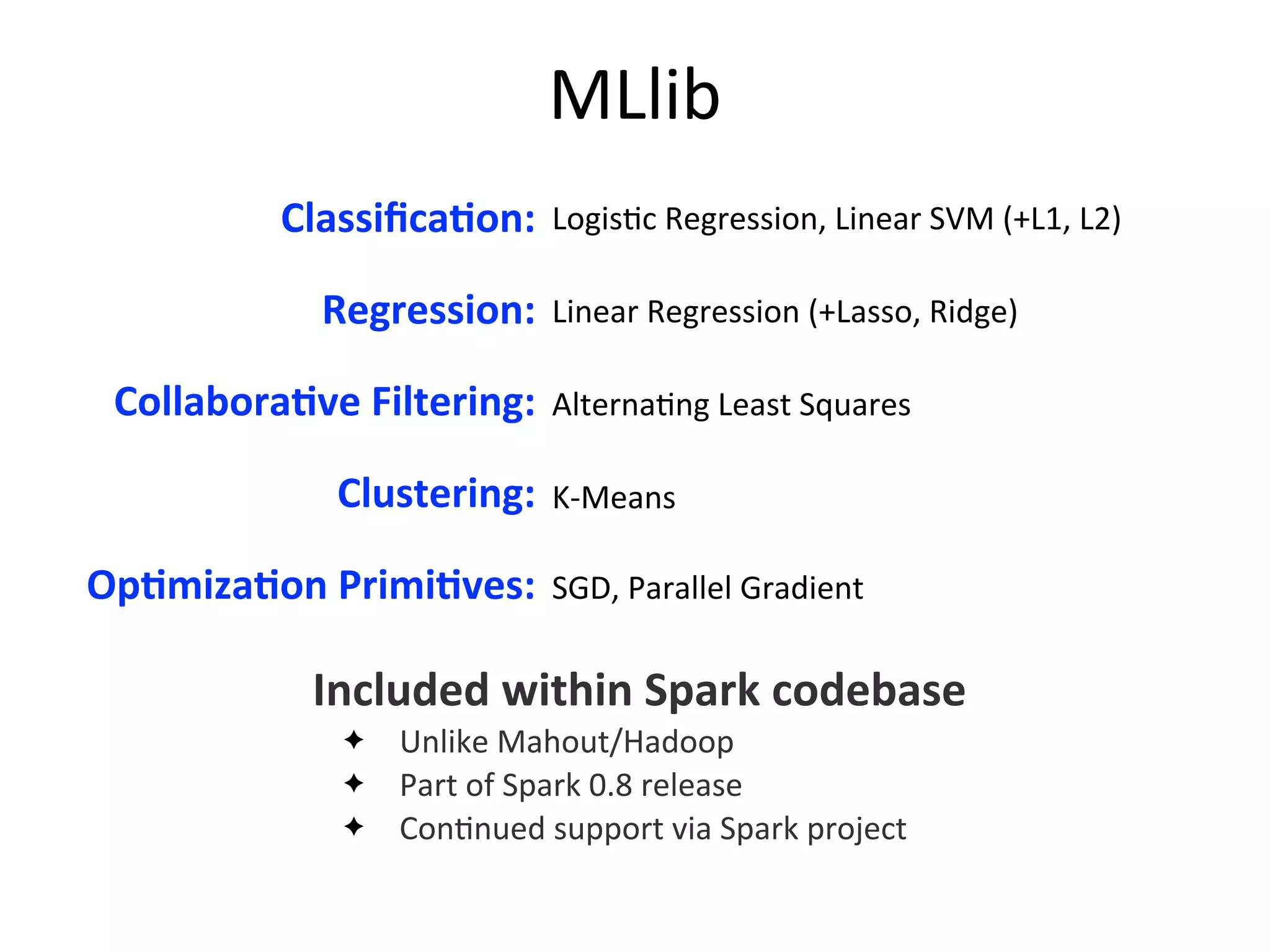 Logis2c	
  Regression,	
  Linear	
  SVM	
  (+L1,	
  L2)
Linear	
  Regression	
  (+Lasso,	
  Ridge)
Alterna2ng	
  Least	
  Squares
K-­‐Means
SGD,	
  Parallel	
  Gradient
MLlib
ClassiﬁcaAon:
Regression:
CollaboraAve	
  Filtering:
Clustering:
OpAmizaAon	
  PrimiAves:
Included	
  within	
  Spark	
  codebase
✦ Unlike	
  Mahout/Hadoop
✦ Part	
  of	
  Spark	
  0.8	
  release
✦ Con2nued	
  support	
  via	
  Spark	
  project
 