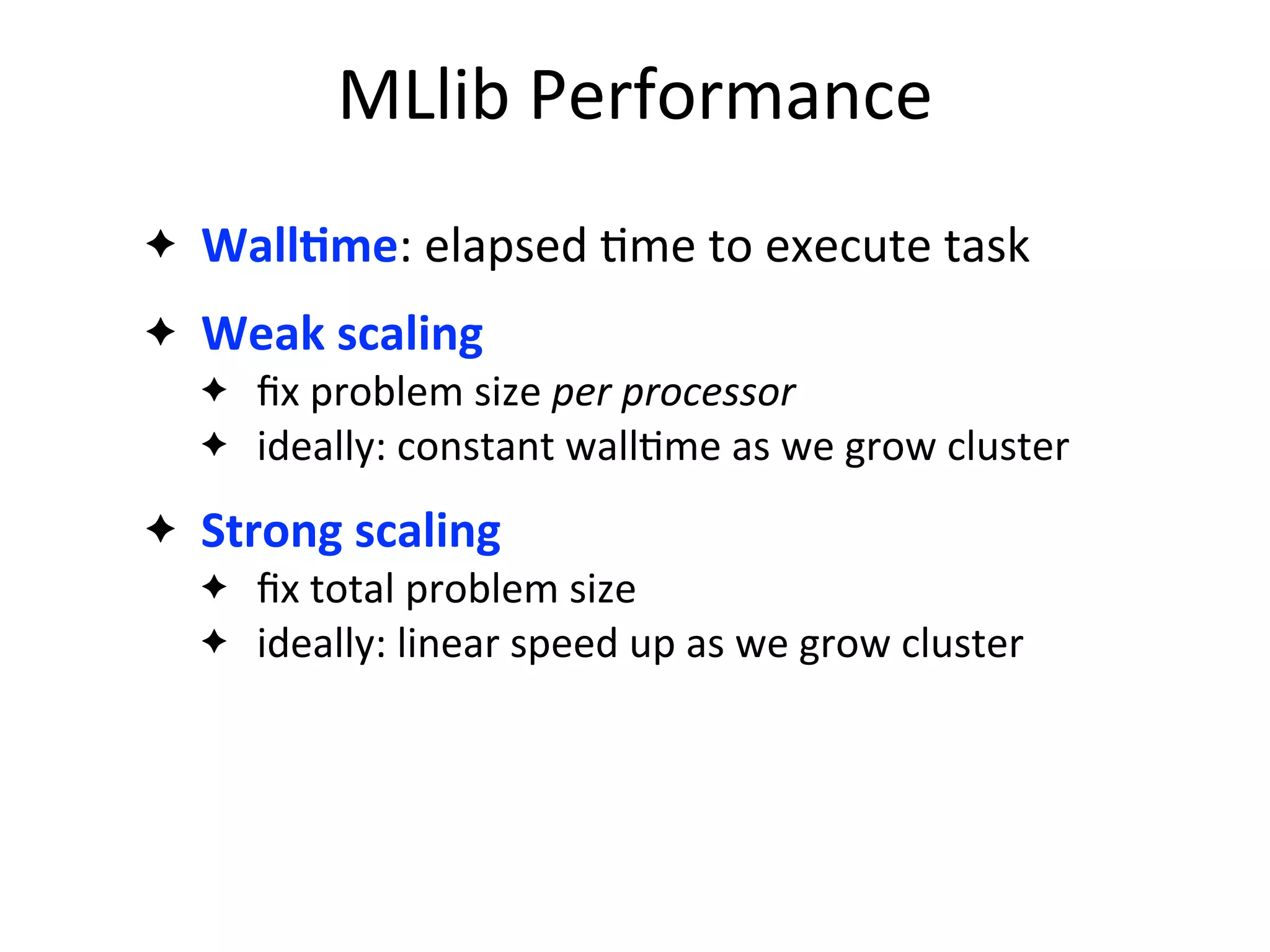 ✦ WallAme:	
  elapsed	
  2me	
  to	
  execute	
  task
✦ Weak	
  scaling
✦ ﬁx	
  problem	
  size	
  per	
  processor
✦ ideally:	
  constant	
  wall2me	
  as	
  we	
  grow	
  cluster
✦ Strong	
  scaling
✦ ﬁx	
  total	
  problem	
  size
✦ ideally:	
  linear	
  speed	
  up	
  as	
  we	
  grow	
  cluster
MLlib	
  Performance
 