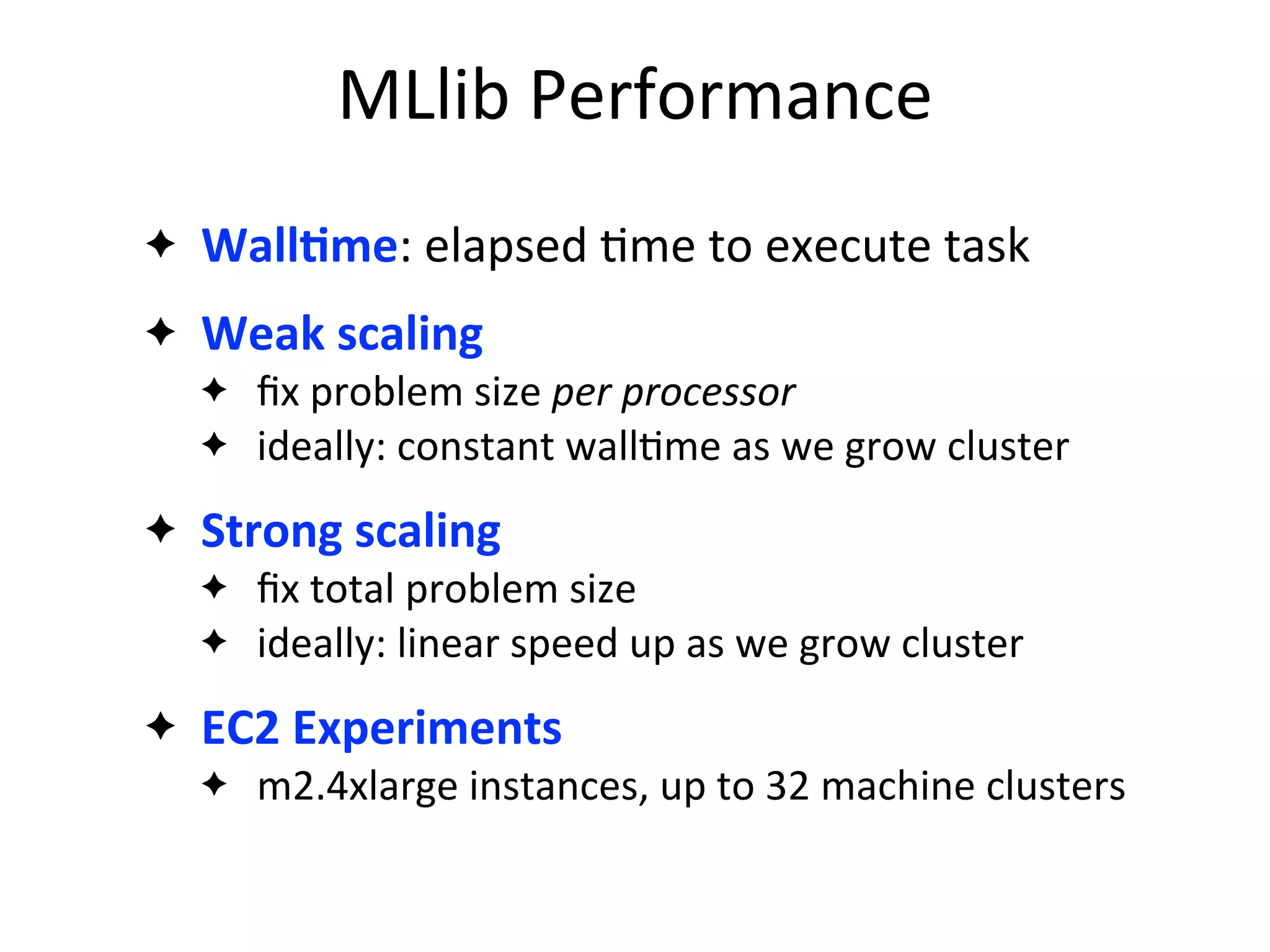 ✦ WallAme:	
  elapsed	
  2me	
  to	
  execute	
  task
✦ Weak	
  scaling
✦ ﬁx	
  problem	
  size	
  per	
  processor
✦ ideally:	
  constant	
  wall2me	
  as	
  we	
  grow	
  cluster
✦ Strong	
  scaling
✦ ﬁx	
  total	
  problem	
  size
✦ ideally:	
  linear	
  speed	
  up	
  as	
  we	
  grow	
  cluster
✦ EC2	
  Experiments
✦ m2.4xlarge	
  instances,	
  up	
  to	
  32	
  machine	
  clusters
MLlib	
  Performance
 