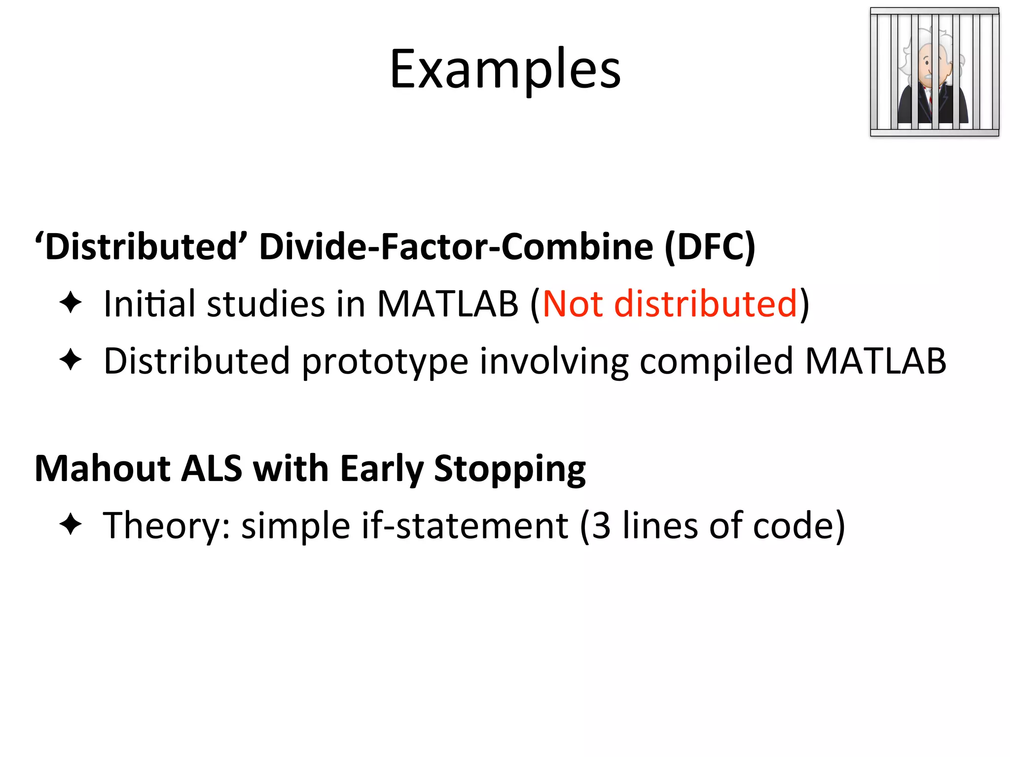 Examples
ML Developer
Code
‘Distributed’	
  Divide-­‐Factor-­‐Combine	
  (DFC)
✦ Ini2al	
  studies	
  in	
  MATLAB	
  (Not	
  distributed)
✦ Distributed	
  prototype	
  involving	
  compiled	
  MATLAB
Mahout	
  ALS	
  with	
  Early	
  Stopping
✦ Theory:	
  simple	
  if-­‐statement	
  (3	
  lines	
  of	
  code)
 