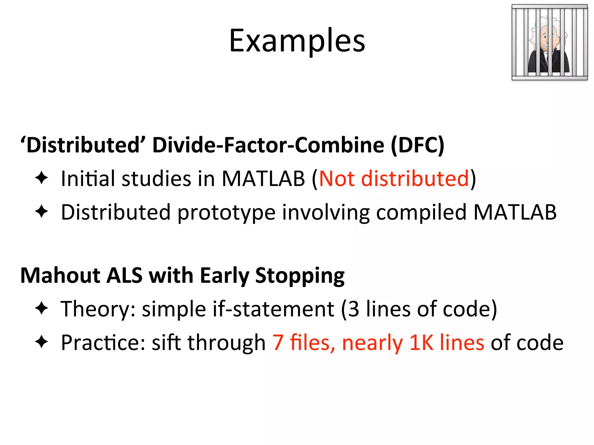 Examples
ML Developer
Code
‘Distributed’	
  Divide-­‐Factor-­‐Combine	
  (DFC)
✦ Ini2al	
  studies	
  in	
  MATLAB	
  (Not	
  distributed)
✦ Distributed	
  prototype	
  involving	
  compiled	
  MATLAB
Mahout	
  ALS	
  with	
  Early	
  Stopping
✦ Theory:	
  simple	
  if-­‐statement	
  (3	
  lines	
  of	
  code)
✦ Prac2ce:	
  sih	
  through	
  7	
  ﬁles,	
  nearly	
  1K	
  lines	
  of	
  code
 
