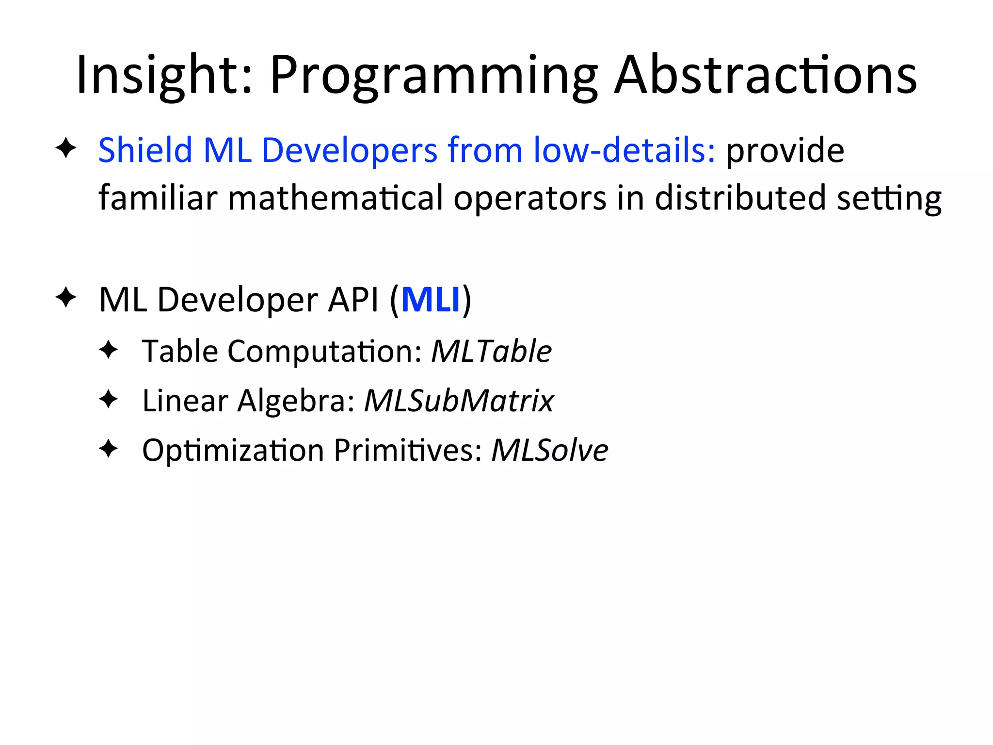 Insight:	
  Programming	
  Abstrac2ons
✦ Shield	
  ML	
  Developers	
  from	
  low-­‐details:	
  provide	
  
familiar	
  mathema2cal	
  operators	
  in	
  distributed	
  sejng
✦ ML	
  Developer	
  API	
  (MLI)
✦ Table	
  Computa2on:	
  MLTable
✦ Linear	
  Algebra:	
  MLSubMatrix
✦ Op2miza2on	
  Primi2ves:	
  MLSolve
 