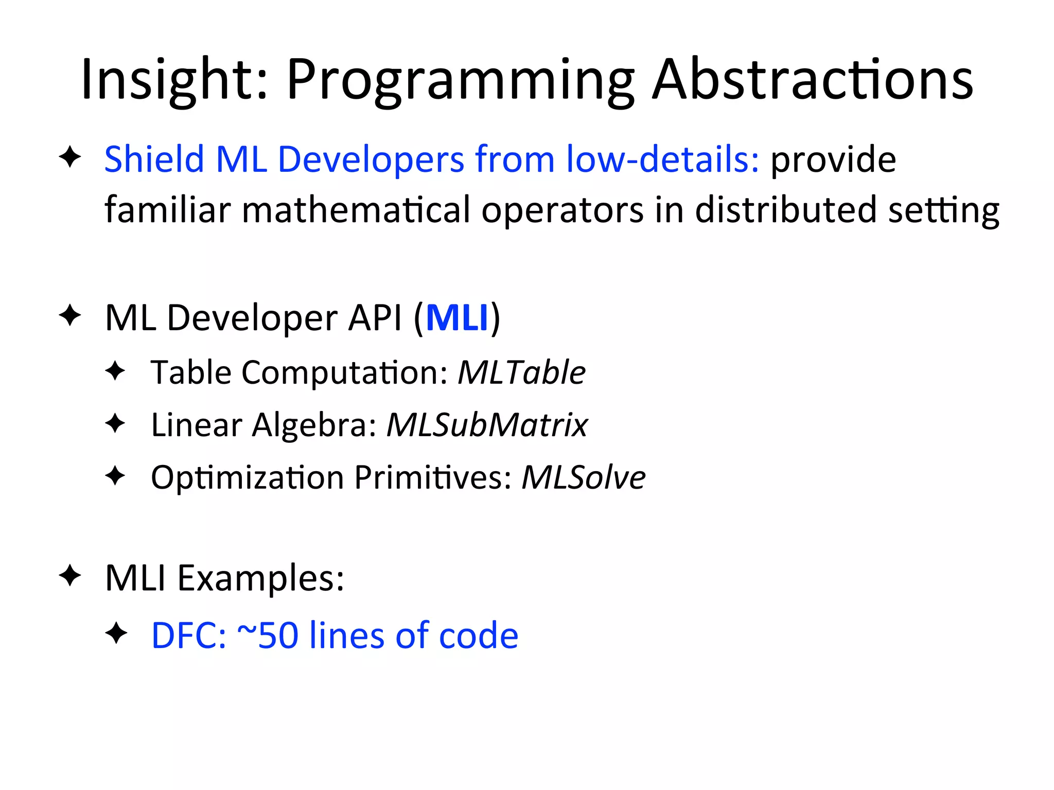 Insight:	
  Programming	
  Abstrac2ons
✦ Shield	
  ML	
  Developers	
  from	
  low-­‐details:	
  provide	
  
familiar	
  mathema2cal	
  operators	
  in	
  distributed	
  sejng
✦ ML	
  Developer	
  API	
  (MLI)
✦ Table	
  Computa2on:	
  MLTable
✦ Linear	
  Algebra:	
  MLSubMatrix
✦ Op2miza2on	
  Primi2ves:	
  MLSolve
✦ MLI	
  Examples:
✦ DFC:	
  ~50	
  lines	
  of	
  code
 