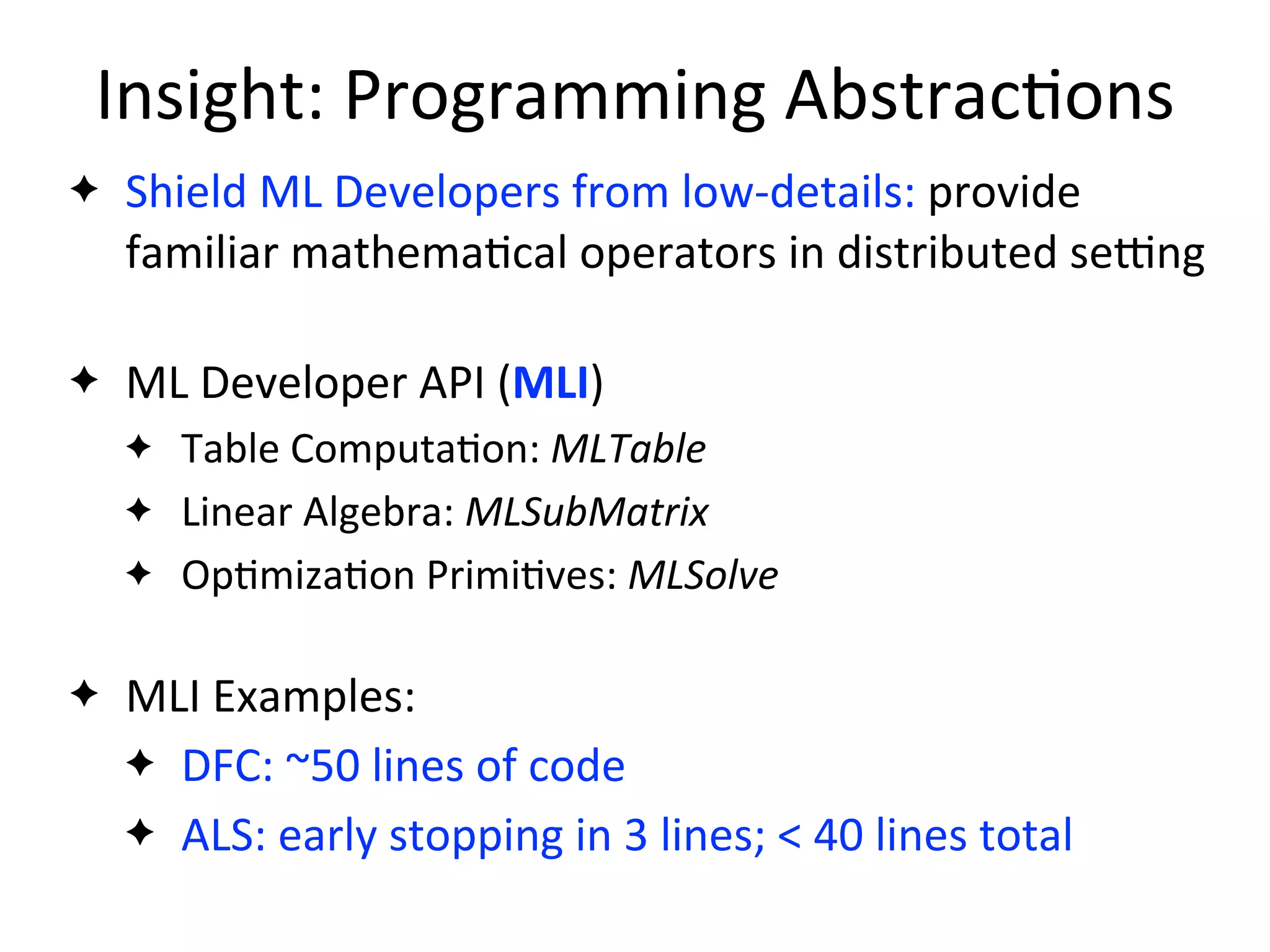 Insight:	
  Programming	
  Abstrac2ons
✦ Shield	
  ML	
  Developers	
  from	
  low-­‐details:	
  provide	
  
familiar	
  mathema2cal	
  operators	
  in	
  distributed	
  sejng
✦ ML	
  Developer	
  API	
  (MLI)
✦ Table	
  Computa2on:	
  MLTable
✦ Linear	
  Algebra:	
  MLSubMatrix
✦ Op2miza2on	
  Primi2ves:	
  MLSolve
✦ MLI	
  Examples:
✦ DFC:	
  ~50	
  lines	
  of	
  code
✦ ALS:	
  early	
  stopping	
  in	
  3	
  lines;	
  <	
  40	
  lines	
  total
 