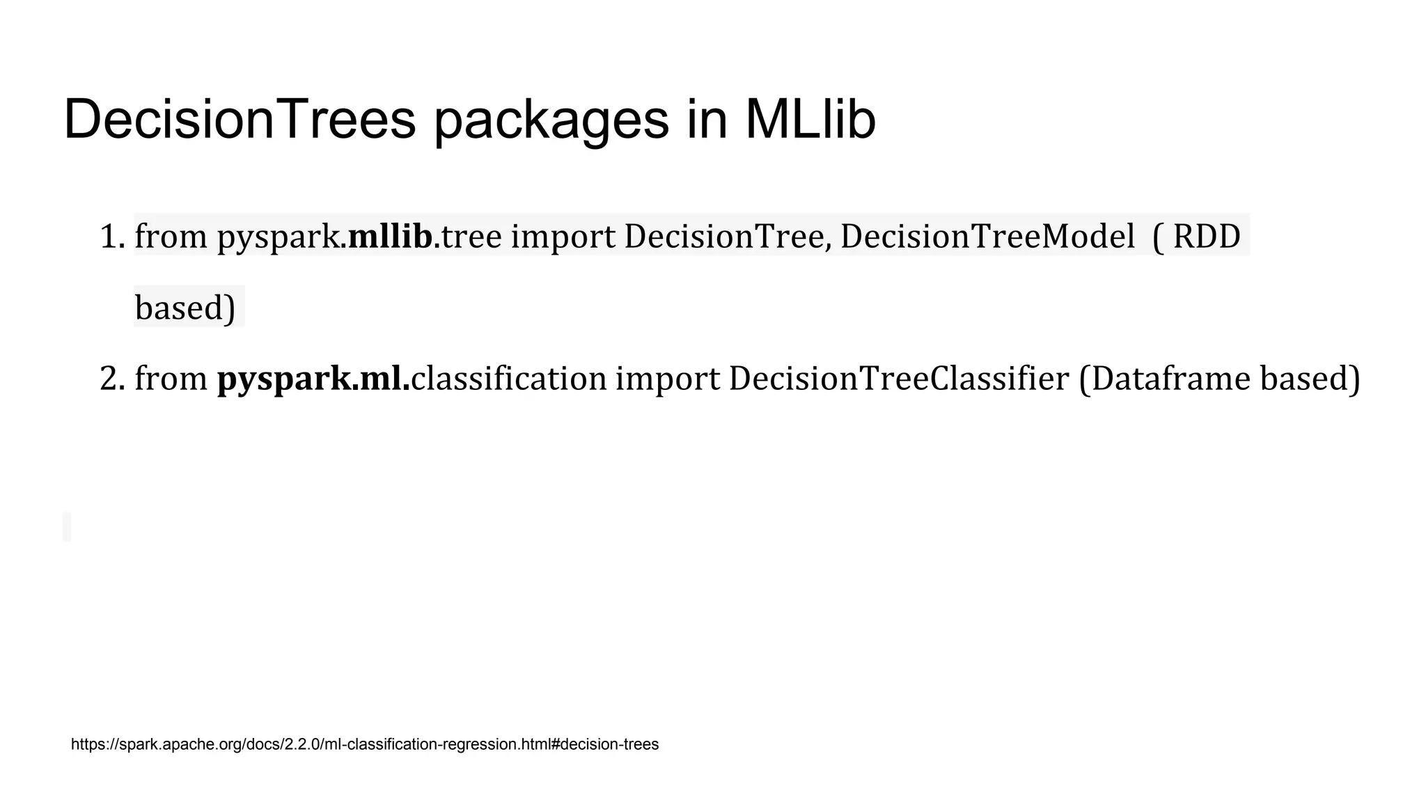 DecisionTrees packages in MLlib
1. from pyspark.mllib.tree import DecisionTree, DecisionTreeModel ( RDD
based)
2. from pyspark.ml.classification import DecisionTreeClassifier (Dataframe based)
https://spark.apache.org/docs/2.2.0/ml-classification-regression.html#decision-trees
 