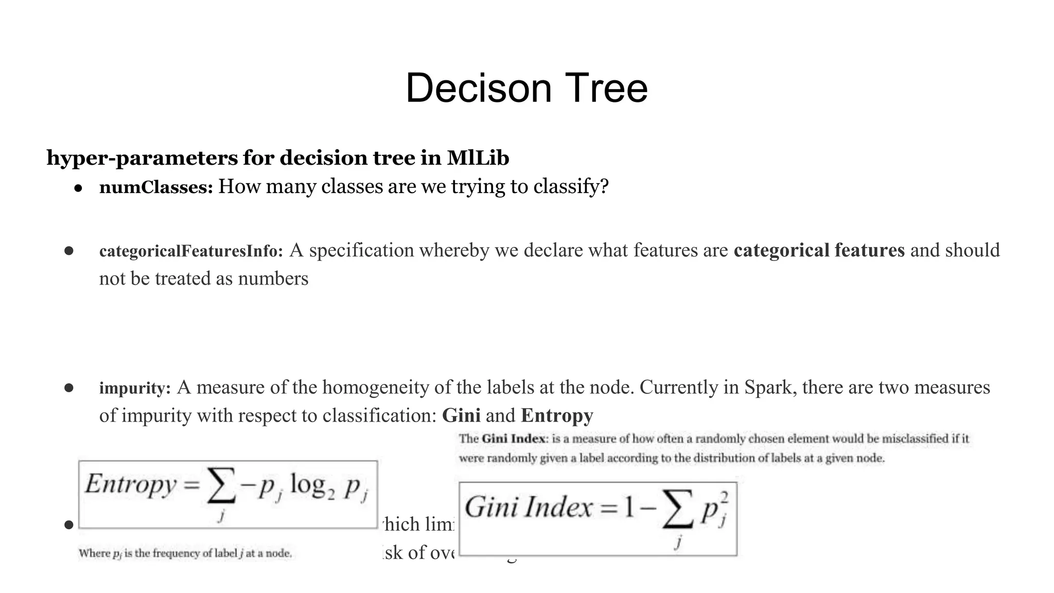 Decison Tree
hyper-parameters for decision tree in MlLib
● numClasses: How many classes are we trying to classify?
● categoricalFeaturesInfo: A specification whereby we declare what features are categorical features and should
not be treated as numbers
● impurity: A measure of the homogeneity of the labels at the node. Currently in Spark, there are two measures
of impurity with respect to classification: Gini and Entropy
● maxDepth: A stopping criterion which limits the depth of constructed trees. Generally, deeper trees lead to
more accurate results but run the risk of overfitting.
 