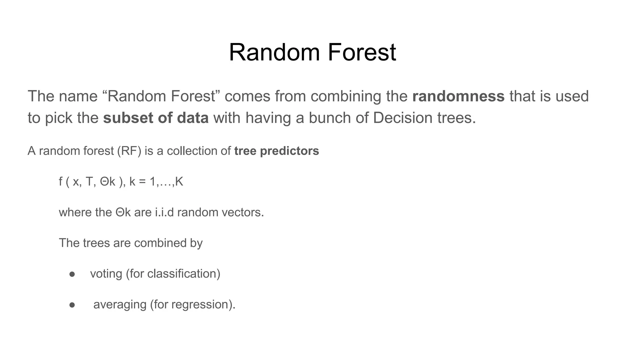Random Forest
The name “Random Forest” comes from combining the randomness that is used
to pick the subset of data with having a bunch of Decision trees.
A random forest (RF) is a collection of tree predictors
f ( x, T, Θk ), k = 1,…,K
where the Θk are i.i.d random vectors.
The trees are combined by
● voting (for classification)
● averaging (for regression).
 