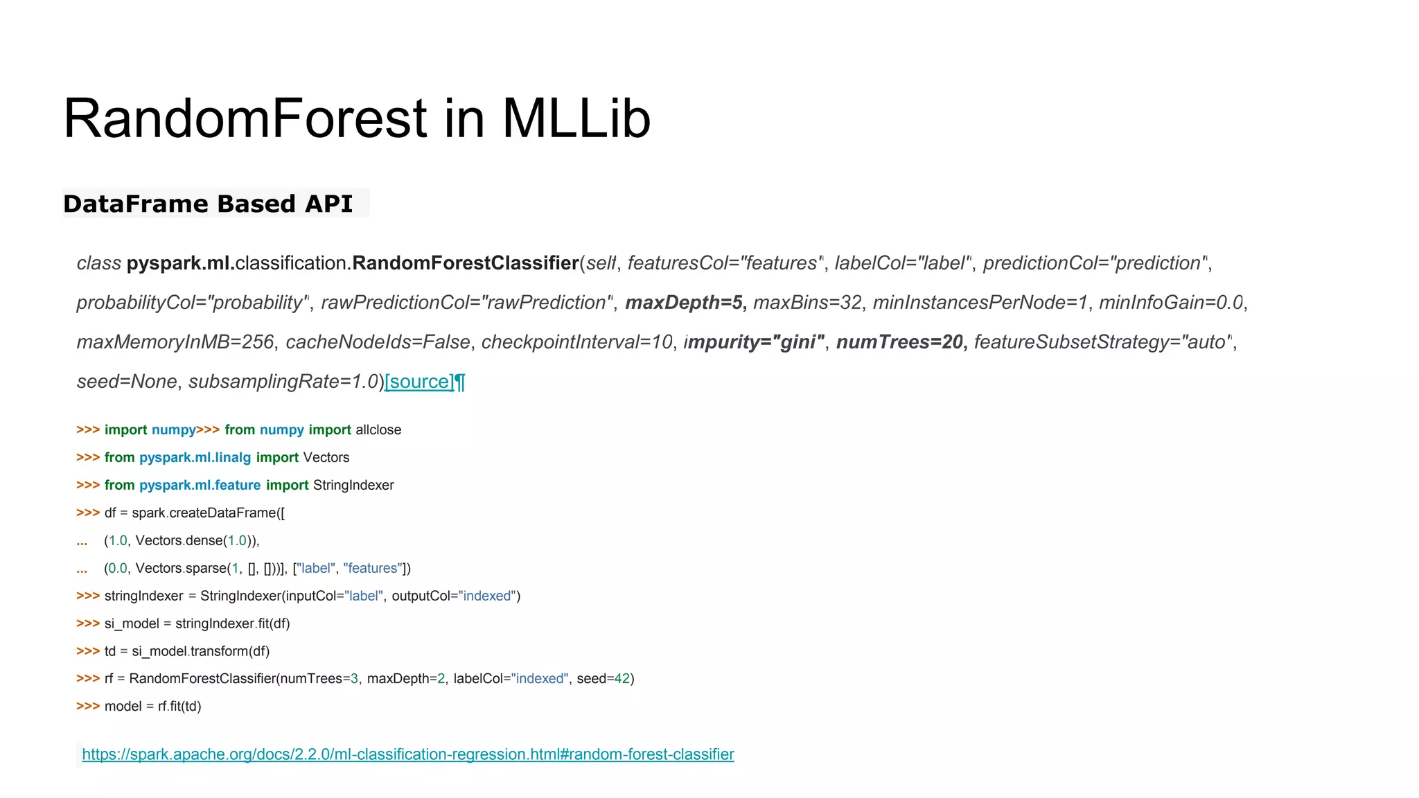 RandomForest in MLLib
DataFrame Based API
class pyspark.ml.classification.RandomForestClassifier(self, featuresCol="features", labelCol="label", predictionCol="prediction",
probabilityCol="probability", rawPredictionCol="rawPrediction", maxDepth=5, maxBins=32, minInstancesPerNode=1, minInfoGain=0.0,
maxMemoryInMB=256, cacheNodeIds=False, checkpointInterval=10, impurity="gini", numTrees=20, featureSubsetStrategy="auto",
seed=None, subsamplingRate=1.0)[source]¶
>>> import numpy>>> from numpy import allclose
>>> from pyspark.ml.linalg import Vectors
>>> from pyspark.ml.feature import StringIndexer
>>> df = spark.createDataFrame([
... (1.0, Vectors.dense(1.0)),
... (0.0, Vectors.sparse(1, [], []))], ["label", "features"])
>>> stringIndexer = StringIndexer(inputCol="label", outputCol="indexed")
>>> si_model = stringIndexer.fit(df)
>>> td = si_model.transform(df)
>>> rf = RandomForestClassifier(numTrees=3, maxDepth=2, labelCol="indexed", seed=42)
>>> model = rf.fit(td)
https://spark.apache.org/docs/2.2.0/ml-classification-regression.html#random-forest-classifier
 