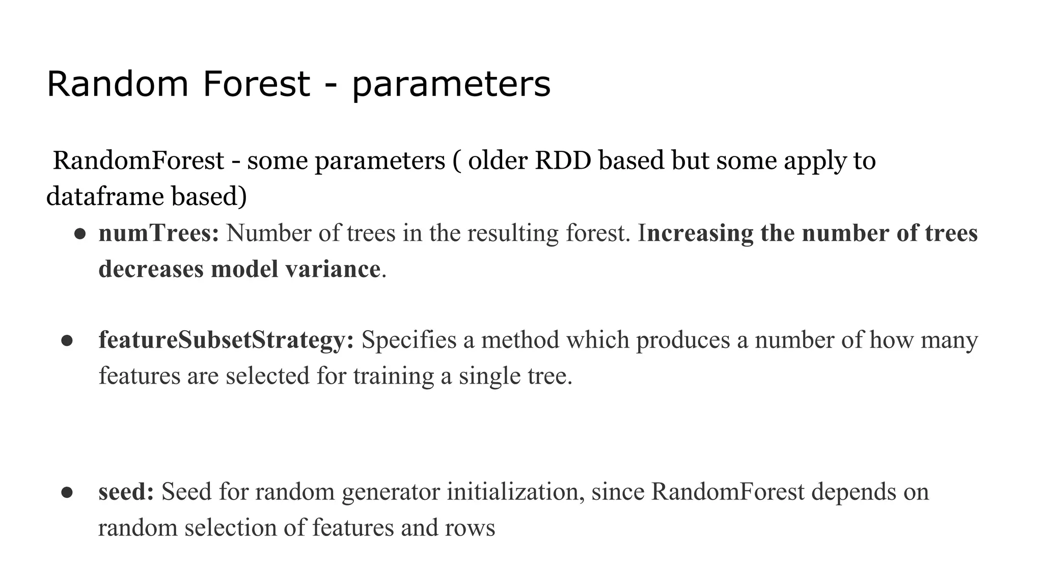 Random Forest - parameters
RandomForest - some parameters ( older RDD based but some apply to
dataframe based)
● numTrees: Number of trees in the resulting forest. Increasing the number of trees
decreases model variance.
● featureSubsetStrategy: Specifies a method which produces a number of how many
features are selected for training a single tree.
● seed: Seed for random generator initialization, since RandomForest depends on
random selection of features and rows
 