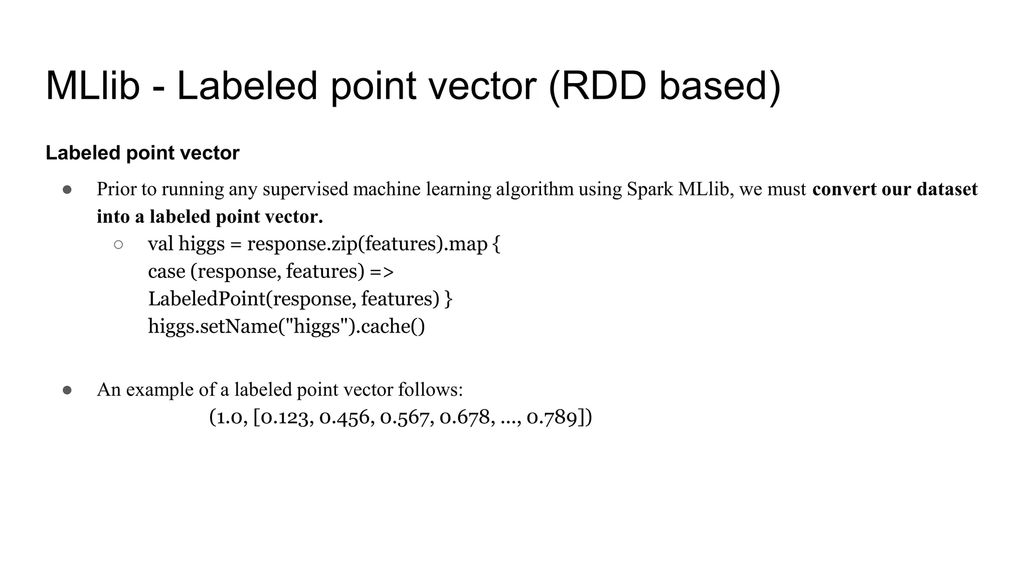 MLlib - Labeled point vector (RDD based)
Labeled point vector
● Prior to running any supervised machine learning algorithm using Spark MLlib, we must convert our dataset
into a labeled point vector.
○ val higgs = response.zip(features).map {
case (response, features) =>
LabeledPoint(response, features) }
higgs.setName("higgs").cache()
● An example of a labeled point vector follows:
(1.0, [0.123, 0.456, 0.567, 0.678, ..., 0.789])
 