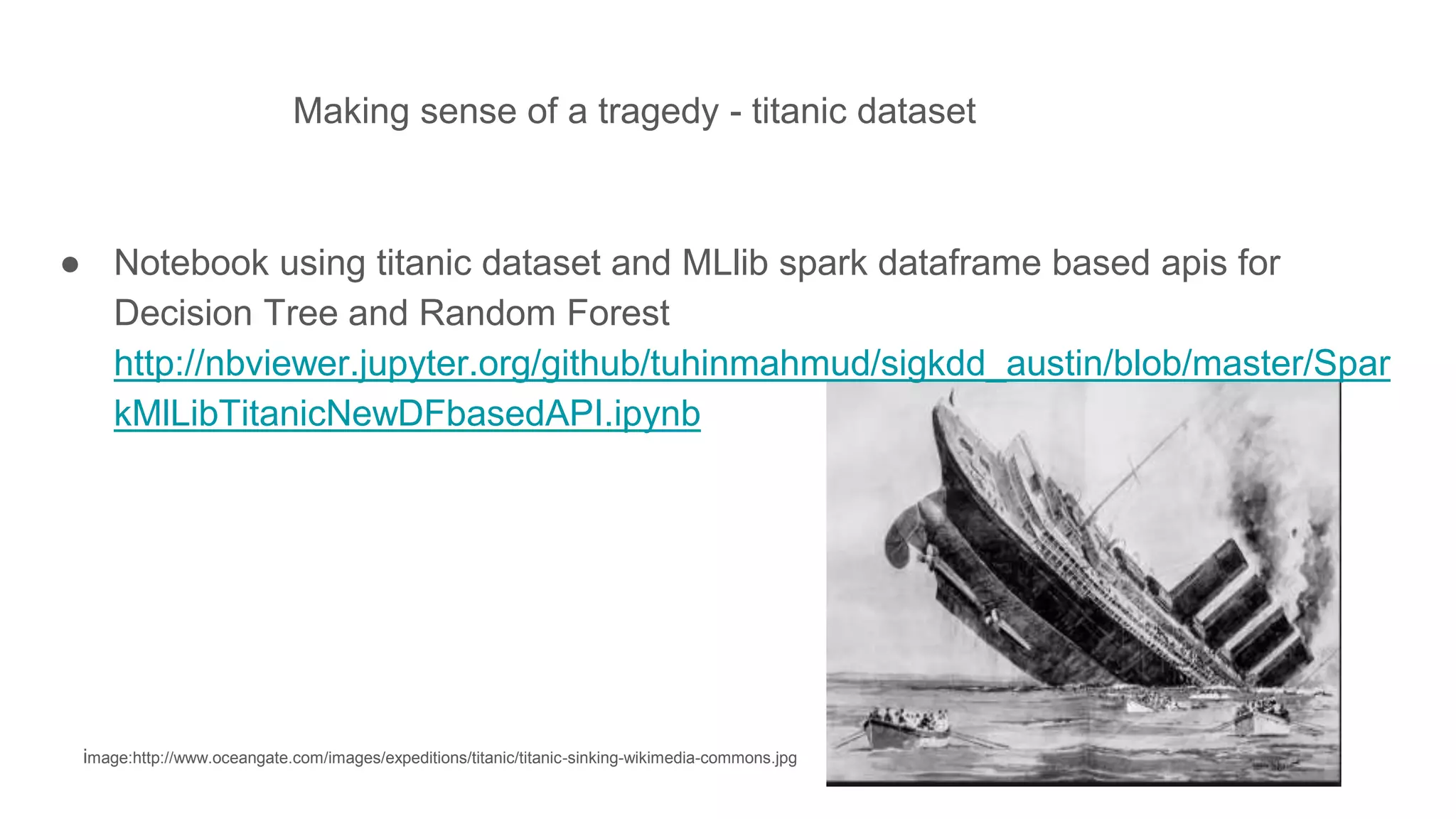 Making sense of a tragedy - titanic dataset
image:http://www.oceangate.com/images/expeditions/titanic/titanic-sinking-wikimedia-commons.jpg
● Notebook using titanic dataset and MLlib spark dataframe based apis for
Decision Tree and Random Forest
http://nbviewer.jupyter.org/github/tuhinmahmud/sigkdd_austin/blob/master/Spar
kMlLibTitanicNewDFbasedAPI.ipynb
 