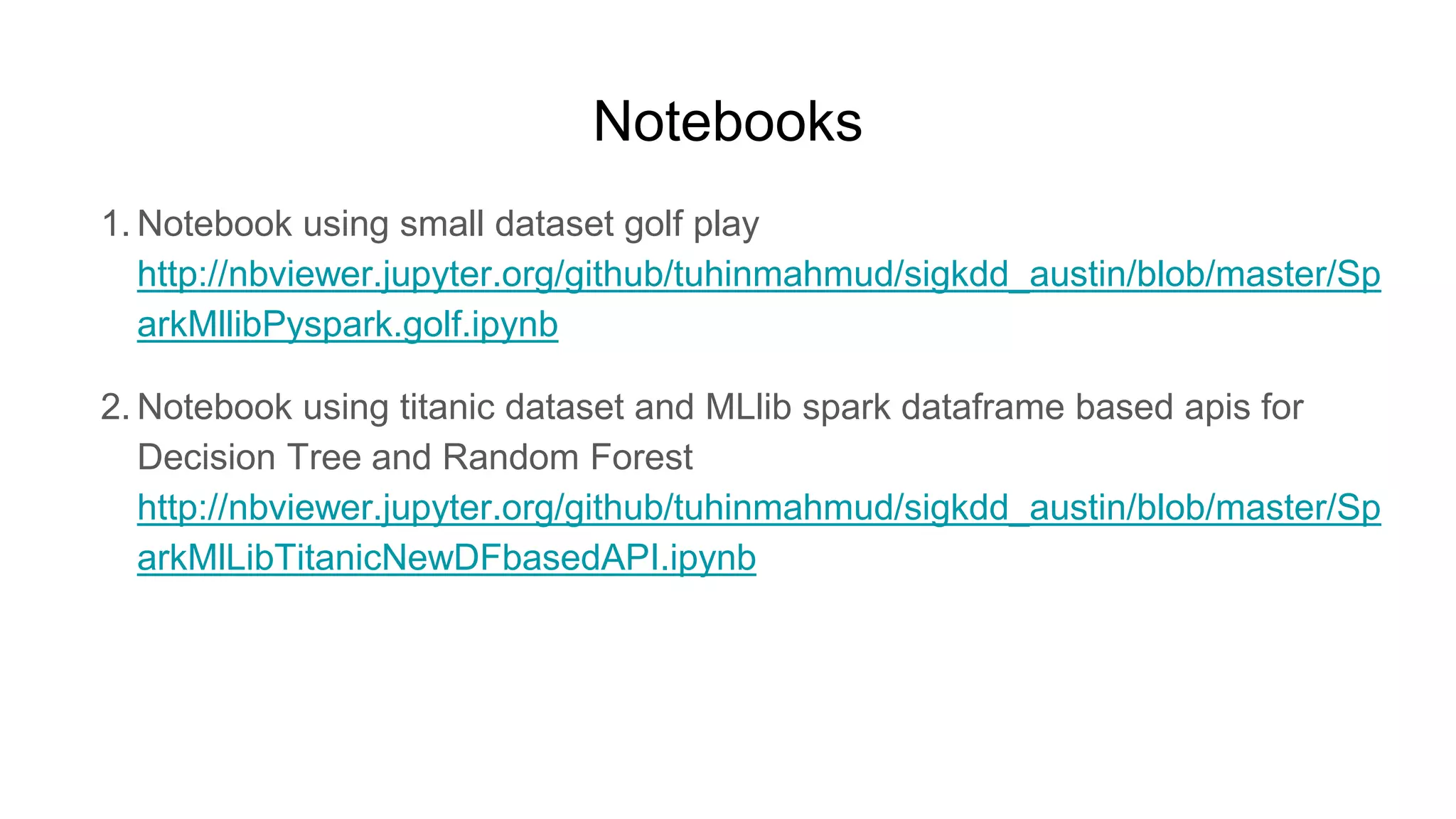 Notebooks
1. Notebook using small dataset golf play
http://nbviewer.jupyter.org/github/tuhinmahmud/sigkdd_austin/blob/master/Sp
arkMllibPyspark.golf.ipynb
2. Notebook using titanic dataset and MLlib spark dataframe based apis for
Decision Tree and Random Forest
http://nbviewer.jupyter.org/github/tuhinmahmud/sigkdd_austin/blob/master/Sp
arkMlLibTitanicNewDFbasedAPI.ipynb
 