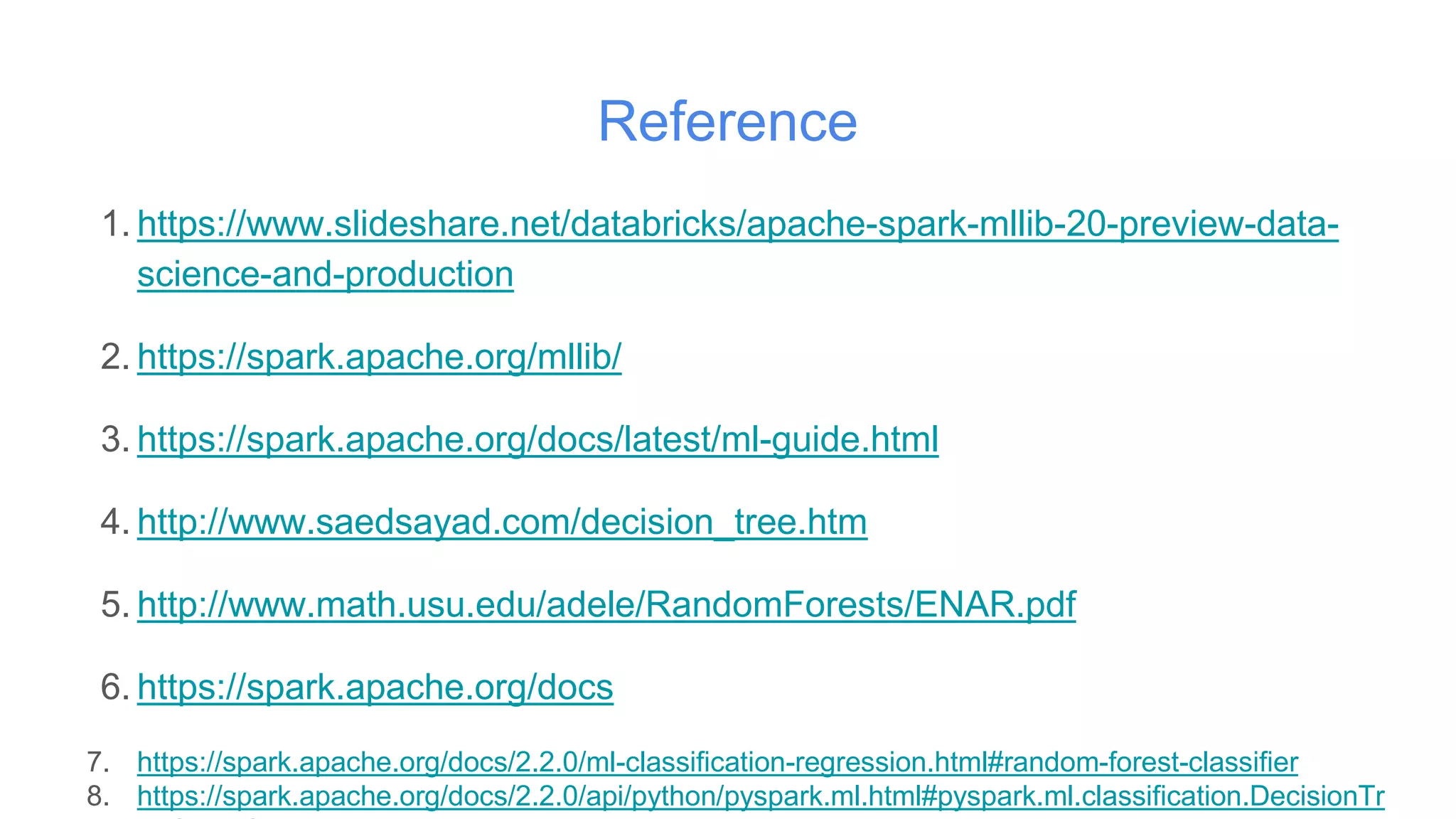 Reference
1. https://www.slideshare.net/databricks/apache-spark-mllib-20-preview-data-
science-and-production
2. https://spark.apache.org/mllib/
3. https://spark.apache.org/docs/latest/ml-guide.html
4. http://www.saedsayad.com/decision_tree.htm
5. http://www.math.usu.edu/adele/RandomForests/ENAR.pdf
6. https://spark.apache.org/docs
7. https://spark.apache.org/docs/2.2.0/ml-classification-regression.html#random-forest-classifier
8. https://spark.apache.org/docs/2.2.0/api/python/pyspark.ml.html#pyspark.ml.classification.DecisionTr
 