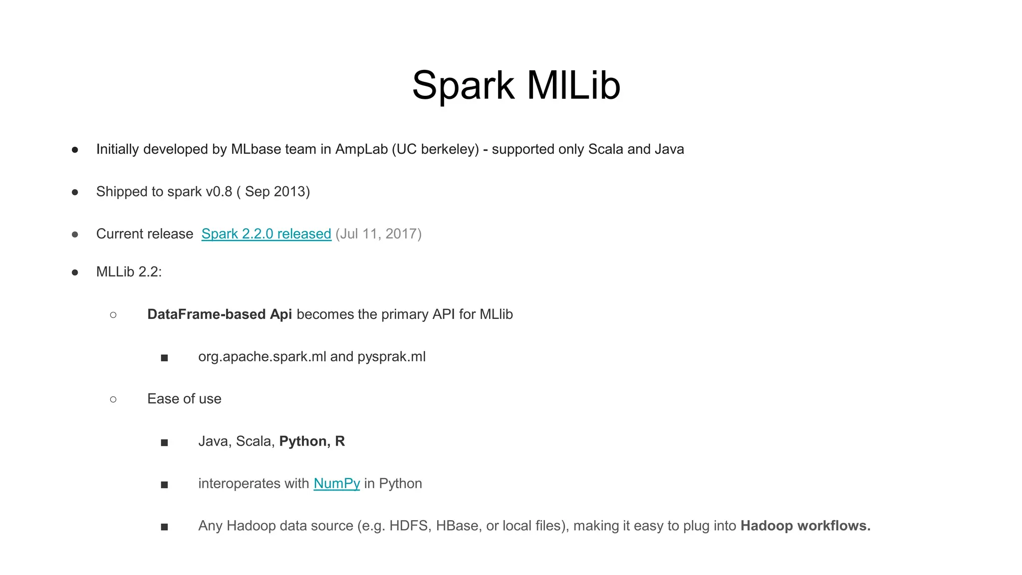 Spark MlLib
● Initially developed by MLbase team in AmpLab (UC berkeley) - supported only Scala and Java
● Shipped to spark v0.8 ( Sep 2013)
● Current release Spark 2.2.0 released (Jul 11, 2017)
● MLLib 2.2:
○ DataFrame-based Api becomes the primary API for MLlib
■ org.apache.spark.ml and pysprak.ml
○ Ease of use
■ Java, Scala, Python, R
■ interoperates with NumPy in Python
■ Any Hadoop data source (e.g. HDFS, HBase, or local files), making it easy to plug into Hadoop workflows.
 