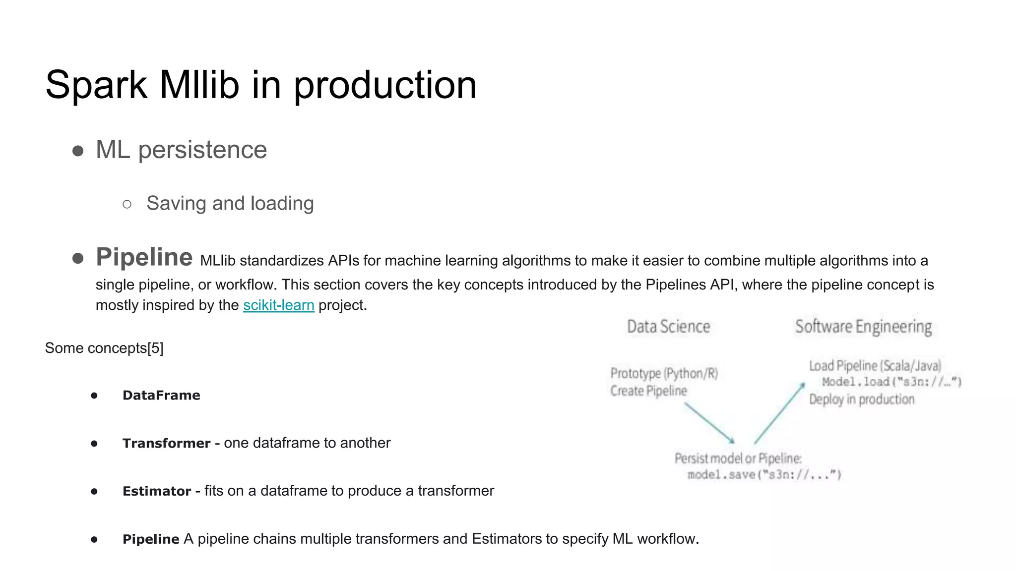 Spark Mllib in production
● ML persistence
○ Saving and loading
● Pipeline MLlib standardizes APIs for machine learning algorithms to make it easier to combine multiple algorithms into a
single pipeline, or workflow. This section covers the key concepts introduced by the Pipelines API, where the pipeline concept is
mostly inspired by the scikit-learn project.
Some concepts[5]
● DataFrame
● Transformer - one dataframe to another
● Estimator - fits on a dataframe to produce a transformer
● Pipeline A pipeline chains multiple transformers and Estimators to specify ML workflow.
 