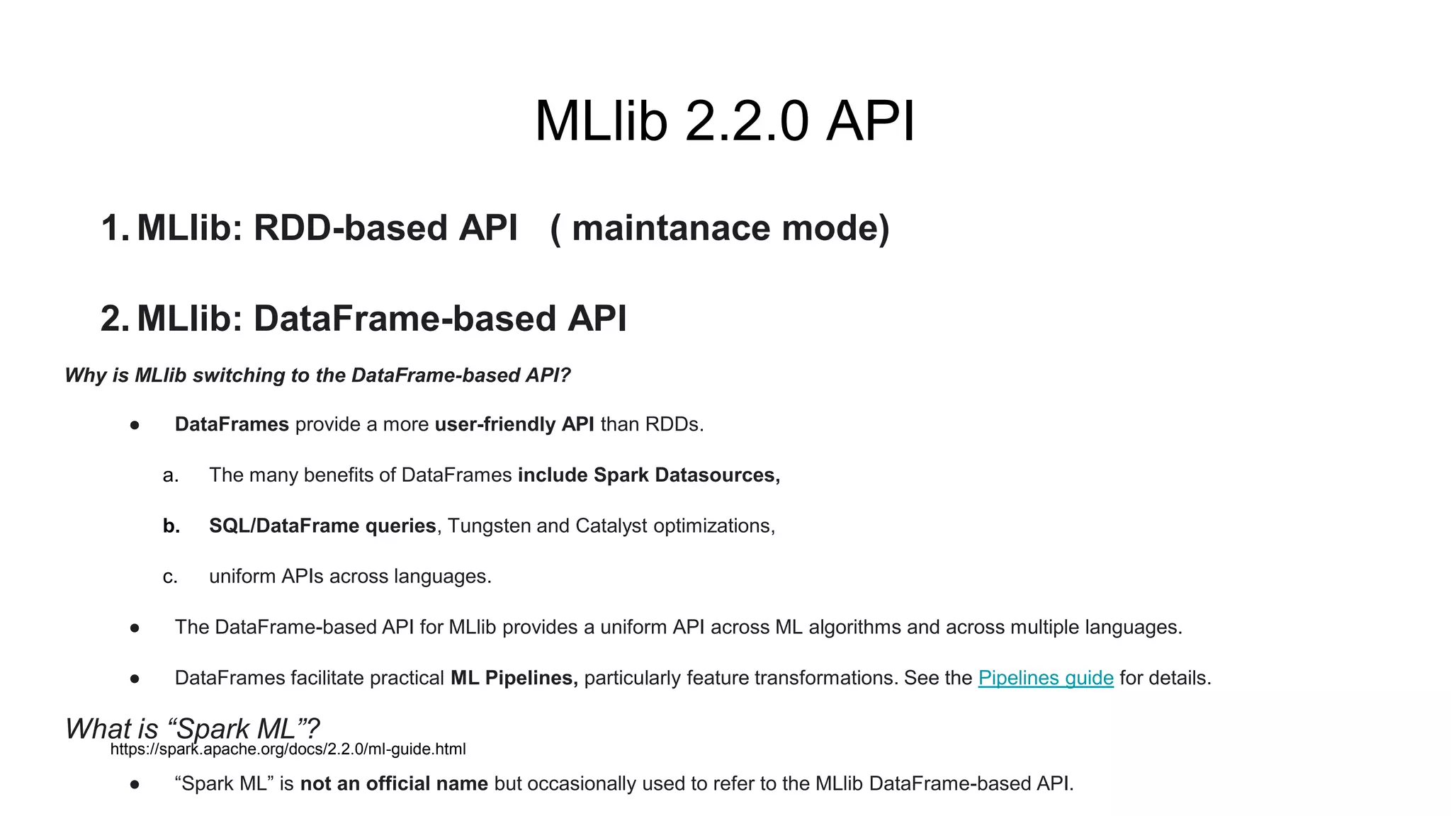 MLlib 2.2.0 API
1. MLlib: RDD-based API ( maintanace mode)
2. MLlib: DataFrame-based API
Why is MLlib switching to the DataFrame-based API?
● DataFrames provide a more user-friendly API than RDDs.
a. The many benefits of DataFrames include Spark Datasources,
b. SQL/DataFrame queries, Tungsten and Catalyst optimizations,
c. uniform APIs across languages.
● The DataFrame-based API for MLlib provides a uniform API across ML algorithms and across multiple languages.
● DataFrames facilitate practical ML Pipelines, particularly feature transformations. See the Pipelines guide for details.
What is “Spark ML”?
● “Spark ML” is not an official name but occasionally used to refer to the MLlib DataFrame-based API.
https://spark.apache.org/docs/2.2.0/ml-guide.html
 