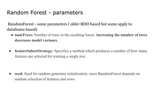 Random Forest - parameters
RandomForest - some parameters ( older RDD based but some apply to
dataframe based)
● numTrees: Number of trees in the resulting forest. Increasing the number of trees
decreases model variance.
● featureSubsetStrategy: Specifies a method which produces a number of how many
features are selected for training a single tree.
● seed: Seed for random generator initialization, since RandomForest depends on
random selection of features and rows
 