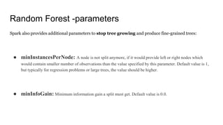 Random Forest -parameters
Spark also provides additional parameters to stop tree growing and produce fine-grained trees:
● minInstancesPerNode: A node is not split anymore, if it would provide left or right nodes which
would contain smaller number of observations than the value specified by this parameter. Default value is 1,
but typically for regression problems or large trees, the value should be higher.
● minInfoGain: Minimum information gain a split must get. Default value is 0.0.
 