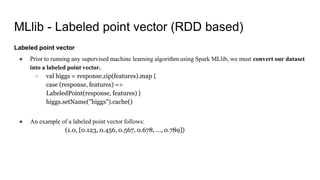 MLlib - Labeled point vector (RDD based)
Labeled point vector
● Prior to running any supervised machine learning algorithm using Spark MLlib, we must convert our dataset
into a labeled point vector.
○ val higgs = response.zip(features).map {
case (response, features) =>
LabeledPoint(response, features) }
higgs.setName("higgs").cache()
● An example of a labeled point vector follows:
(1.0, [0.123, 0.456, 0.567, 0.678, ..., 0.789])
 