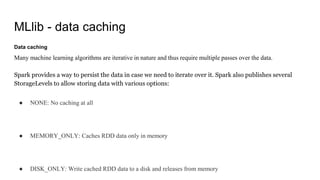 MLlib - data caching
Data caching
Many machine learning algorithms are iterative in nature and thus require multiple passes over the data.
Spark provides a way to persist the data in case we need to iterate over it. Spark also publishes several
StorageLevels to allow storing data with various options:
● NONE: No caching at all
● MEMORY_ONLY: Caches RDD data only in memory
● DISK_ONLY: Write cached RDD data to a disk and releases from memory
 