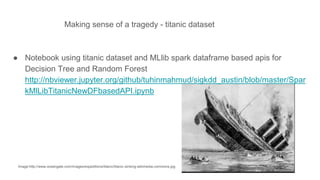 Making sense of a tragedy - titanic dataset
image:http://www.oceangate.com/images/expeditions/titanic/titanic-sinking-wikimedia-commons.jpg
● Notebook using titanic dataset and MLlib spark dataframe based apis for
Decision Tree and Random Forest
http://nbviewer.jupyter.org/github/tuhinmahmud/sigkdd_austin/blob/master/Spar
kMlLibTitanicNewDFbasedAPI.ipynb
 