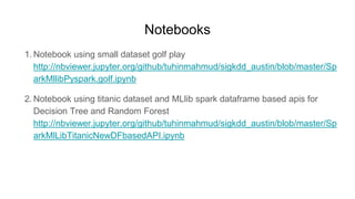 Notebooks
1. Notebook using small dataset golf play
http://nbviewer.jupyter.org/github/tuhinmahmud/sigkdd_austin/blob/master/Sp
arkMllibPyspark.golf.ipynb
2. Notebook using titanic dataset and MLlib spark dataframe based apis for
Decision Tree and Random Forest
http://nbviewer.jupyter.org/github/tuhinmahmud/sigkdd_austin/blob/master/Sp
arkMlLibTitanicNewDFbasedAPI.ipynb
 