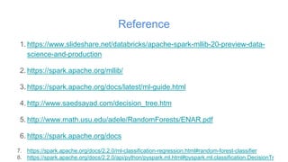 Reference
1. https://www.slideshare.net/databricks/apache-spark-mllib-20-preview-data-
science-and-production
2. https://spark.apache.org/mllib/
3. https://spark.apache.org/docs/latest/ml-guide.html
4. http://www.saedsayad.com/decision_tree.htm
5. http://www.math.usu.edu/adele/RandomForests/ENAR.pdf
6. https://spark.apache.org/docs
7. https://spark.apache.org/docs/2.2.0/ml-classification-regression.html#random-forest-classifier
8. https://spark.apache.org/docs/2.2.0/api/python/pyspark.ml.html#pyspark.ml.classification.DecisionTr
 