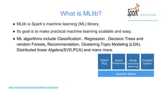 What is MLlib?
● MLlib is Spark’s machine learning (ML) library.
● Its goal is to make practical machine learning scalable and easy.
● ML algorithms include Classification , Regression , Decision Trees and
random Forests, Recommendation, Clustering,Topic Modeling (LDA),
Distributed linear Algebra(SVD,PCA) and many more.
https://spark.apache.org/docs/latest/ml-guide.html
 