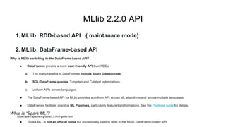 MLlib 2.2.0 API
1. MLlib: RDD-based API ( maintanace mode)
2. MLlib: DataFrame-based API
Why is MLlib switching to the DataFrame-based API?
● DataFrames provide a more user-friendly API than RDDs.
a. The many benefits of DataFrames include Spark Datasources,
b. SQL/DataFrame queries, Tungsten and Catalyst optimizations,
c. uniform APIs across languages.
● The DataFrame-based API for MLlib provides a uniform API across ML algorithms and across multiple languages.
● DataFrames facilitate practical ML Pipelines, particularly feature transformations. See the Pipelines guide for details.
What is “Spark ML”?
● “Spark ML” is not an official name but occasionally used to refer to the MLlib DataFrame-based API.
https://spark.apache.org/docs/2.2.0/ml-guide.html
 