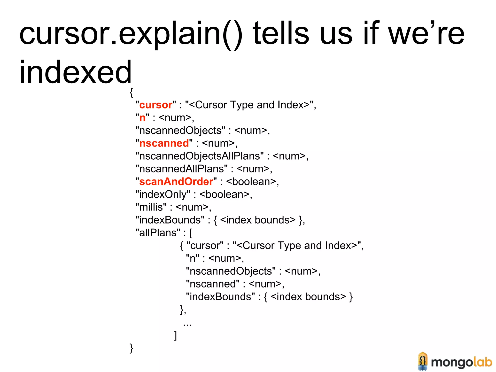 cursor.explain() tells us if we’re 
indexed 
{ 
"cursor" : "<Cursor Type and Index>", 
"n" : <num>, 
"nscannedObjects" : <num>, 
"nscanned" : <num>, 
"nscannedObjectsAllPlans" : <num>, 
"nscannedAllPlans" : <num>, 
"scanAndOrder" : <boolean>, 
"indexOnly" : <boolean>, 
"millis" : <num>, 
"indexBounds" : { <index bounds> }, 
"allPlans" : [ 
{ "cursor" : "<Cursor Type and Index>", 
"n" : <num>, 
"nscannedObjects" : <num>, 
"nscanned" : <num>, 
"indexBounds" : { <index bounds> } 
}, 
... 
] 
} 
 