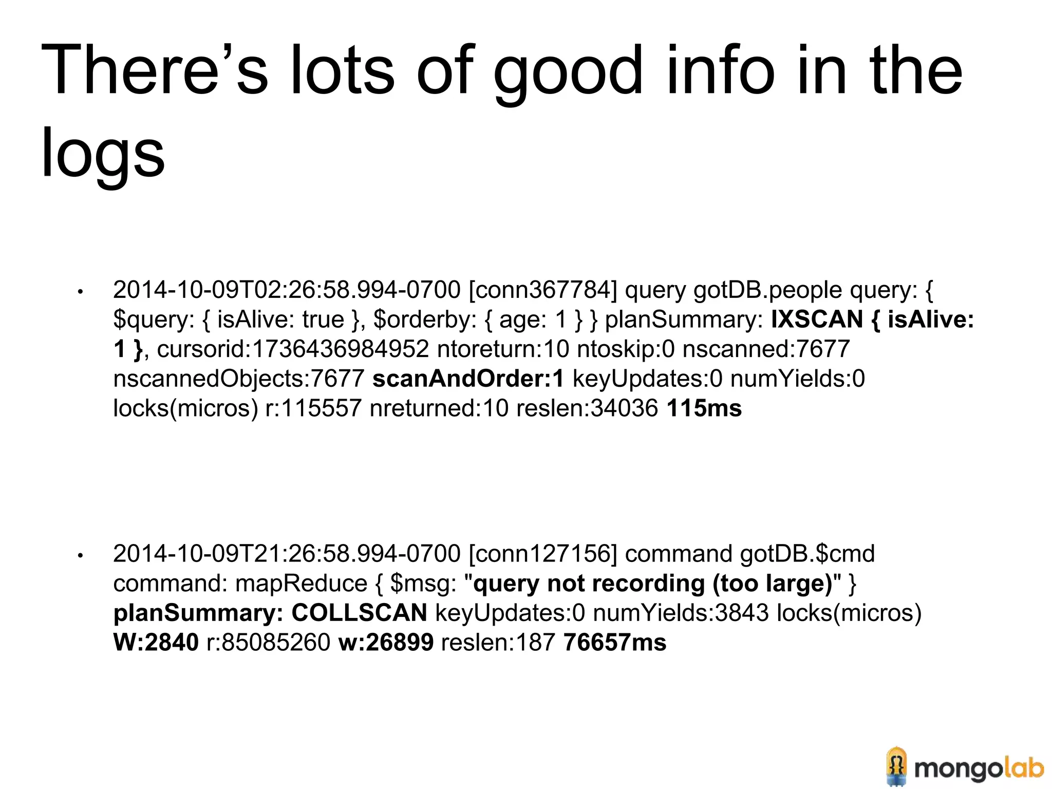 There’s lots of good info in the 
logs 
• 2014-10-09T02:26:58.994-0700 [conn367784] query gotDB.people query: { 
$query: { isAlive: true }, $orderby: { age: 1 } } planSummary: IXSCAN { isAlive: 
1 }, cursorid:1736436984952 ntoreturn:10 ntoskip:0 nscanned:7677 
nscannedObjects:7677 scanAndOrder:1 keyUpdates:0 numYields:0 
locks(micros) r:115557 nreturned:10 reslen:34036 115ms 
• 2014-10-09T21:26:58.994-0700 [conn127156] command gotDB.$cmd 
command: mapReduce { $msg: "query not recording (too large)" } 
planSummary: COLLSCAN keyUpdates:0 numYields:3843 locks(micros) 
W:2840 r:85085260 w:26899 reslen:187 76657ms 
 
