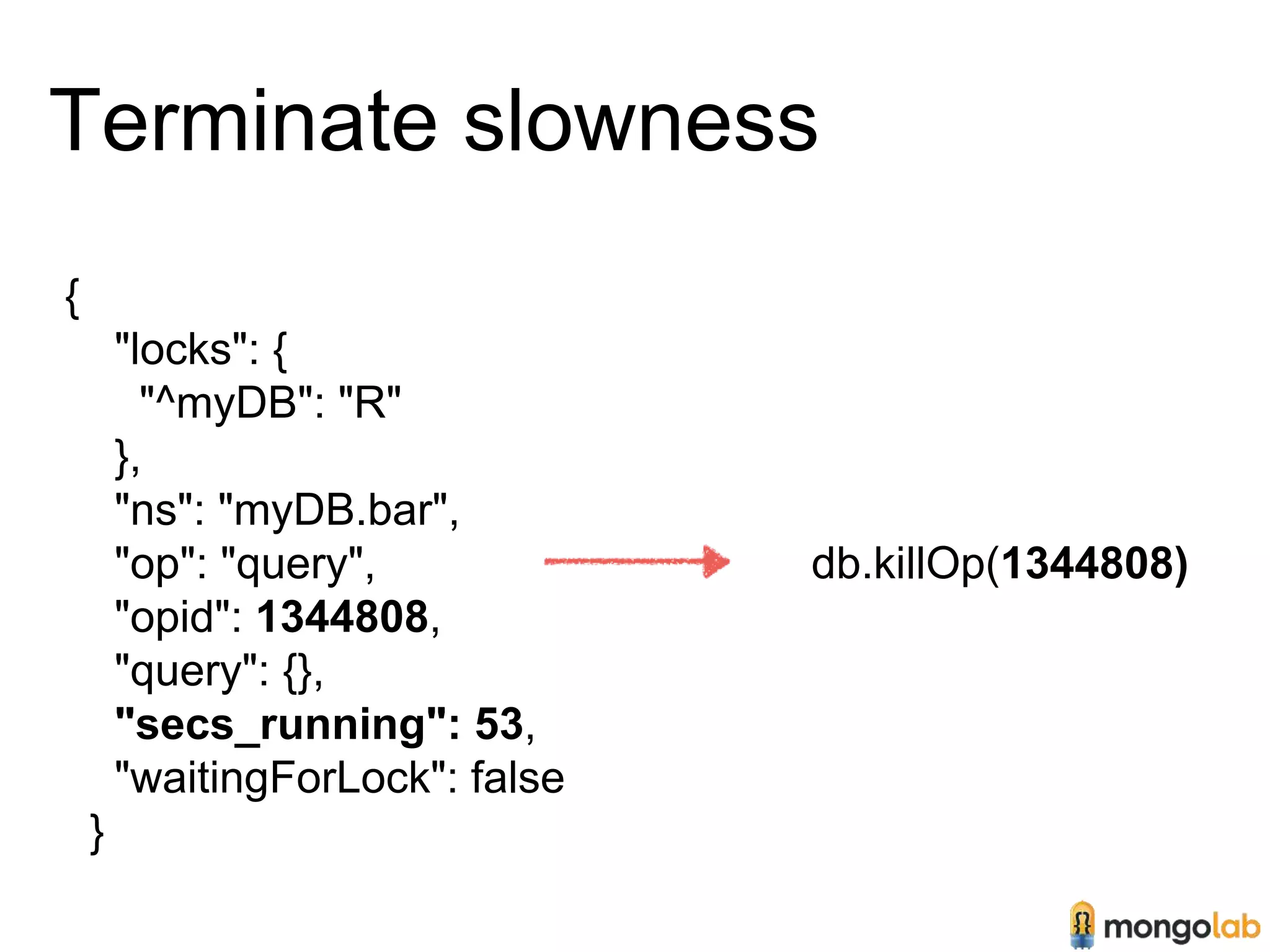Terminate slowness 
{ 
"locks": { 
"^myDB": "R" 
}, 
"ns": "myDB.bar", 
"op": "query", 
"opid": 1344808, 
"query": {}, 
"secs_running": 53, 
"waitingForLock": false 
} 
db.killOp(1344808) 
 