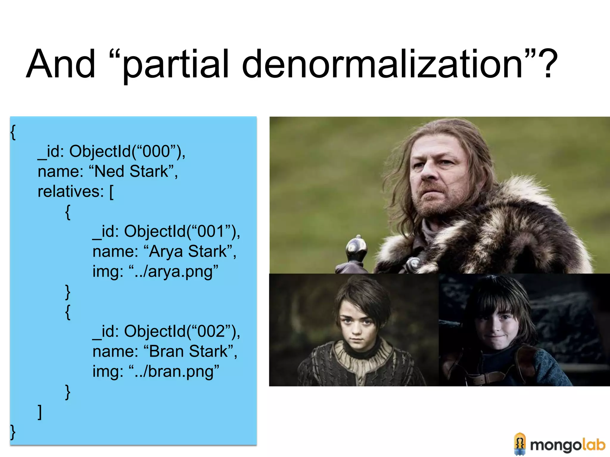 And “partial denormalization”? 
{ 
_id: ObjectId(“000”), 
name: “Ned Stark”, 
relatives: [ 
{ 
_id: ObjectId(“001”), 
name: “Arya Stark”, 
img: “../arya.png” 
} 
{ 
_id: ObjectId(“002”), 
name: “Bran Stark”, 
img: “../bran.png” 
} 
] 
} 
 