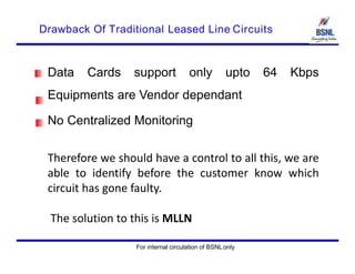 Drawback Of Traditional Leased Line Circuits
Data Cards support only upto 64 Kbps
Equipments are Vendor dependant
No Centralized Monitoring
Therefore we should have a control to all this, we are
able to identify before the customer know which
circuit has gone faulty.
The solution to this is MLLN
For internal circulation of BSNLonly
 