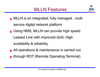 MLLN Features
MLLN is an integrated, fully managed , multi
service digital network platform
Using NMS, MLLN can provide high speed
Leased Line with improved QoS, High
availability & reliability.
All operations & maintenance is carried out
through ROT (Remote Operating Terminal)
For internal circulation of BSNLonly
 