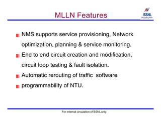MLLN Features
NMS supports service provisioning, Network
optimization, planning & service monitoring.
End to end circuit creation and modification,
circuit loop testing & fault isolation.
Automatic rerouting of traffic software
programmability of NTU.
For internal circulation of BSNLonly
 