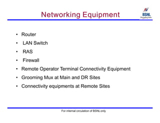 Networking Equipment
• Router
• LAN Switch
• RAS
• Firewall
• Remote Operator Terminal Connectivity Equipment
• Grooming Mux at Main and DR Sites
• Connectivity equipments at Remote Sites
For internal circulation of BSNLonly
 