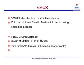 VMUX
VMUX to be able to extend hotline circuits
Point to point and Point to Multi-point circuit routing
should be possible
HDSL Driving Distance:
3.5km at 2Mbps 5 km at 1Mbps
7km for 64/128kbps (at 0.5mm dia copper cable)
For internal circulation of BSNLonly
 