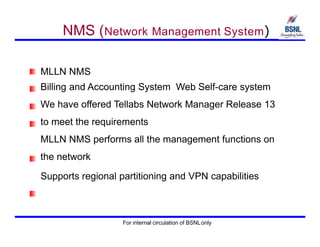 NMS (Network Management System)
MLLN NMS
Billing and Accounting System Web Self-care system
We have offered Tellabs Network Manager Release 13
to meet the requirements
MLLN NMS performs all the management functions on
the network
Supports regional partitioning and VPN capabilities
For internal circulation of BSNLonly
 