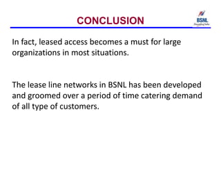 CONCLUSION
In fact, leased access becomes a must for large
organizations in most situations.
The lease line networks in BSNL has been developed
and groomed over a period of time catering demand
of all type of customers.
 