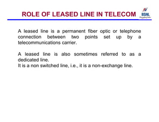 ROLE OF LEASED LINE IN TELECOM
A leased line is a permanent fiber optic or telephone
connection between two points set up by a
telecommunications carrier.
A leased line is also sometimes referred to as a
dedicated line.
It is a non switched line, i.e., it is a non-exchange line.
 