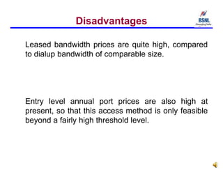 Disadvantages
Leased bandwidth prices are quite high, compared
to dialup bandwidth of comparable size.
Entry level annual port prices are also high at
present, so that this access method is only feasible
beyond a fairly high threshold level.
 