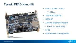 Programmable Solutions Group 17
Terasic DE10-Nano Kit
• Intel® Cyclone® V SoC
• 110K Les
• 1GB DDR3 SDRAM
• HDMI I/F
• Arduino expansion header
• Uno R3 compatibility
• $130
• OpenVINO is not supported
 