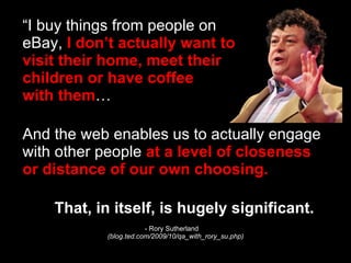 “I buy things from people on  eBay,  I don’t actually want to  visit their home, meet their  children or have coffee  with them … And the web enables us to actually engage with other people  at a level of closeness or distance   of our own choosing.   That, in itself, is hugely significant. - Rory Sutherland  (blog.ted.com/2009/10/qa_with_rory_su.php) 