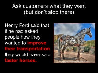 Ask customers what they want (but don’t stop there) Henry Ford said that if he had asked people how they wanted to  improve their transportation  they would have said  faster horses. http://www.flickr.com/photos/danshouse/163331027/ 