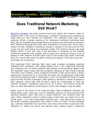 Does Traditional Network Marketing
Still Work?
Network marketing has been around since even before the Internet made its
presence felt in the world. In those days, multilevel marketing was practiced in
ways that are now termed as traditional. The methods used were quite
personal. When a person signed up for traditional multilevel marketing back
then, the only people they thought about recruiting were their family members,
their friends and people that they were frequently in contact with. There was a
reason for that. Multilevel marketing, though it existed in the 60s and the 70s,
it was not very well known as a business model. The common person was quite
defiant about it and this was a big barricade in progress of the handful
multilevel marketers that existed. Due to that, they could not bring in a lot of
people in their network and this took a toll on the money they made. With that
kind of a record, they were not able to bring more people. This chain could not
be broken for a long time.
The traditional MLM methods that were used included arranging personal
meetings with prospects, cold calling people from a list, organizing seminars
and meetings, etc. All these methods were based on the personal rapport that
the marketer could create with the prospects. Because of that, these methods
met with a lot of failure. Every multilevel marketer could recruit about a dozen
people from those that he or she knew but given the compensation model that
most MLM companies used in those days, it was not possible for them to create
good incomes for their marketers. After getting a particular number of people in
their network (more than half of whom would be unmotivated to take the
network forward), marketers would arrive at a block. The income would be
stuck at what this network could bring in, which was meager to say the least.
Sadly, even in the times of the Internet today, these traditional methods are
being widely used. There are a lot of marketers who do not think beyond their
personal contacts when they have to build networks. This certainly does not
work. What marketers need to realize today is that they can reach out to the
whole world – on a very impersonal note that too – and make them aware of
the grand business opportunity that exists in front of them. If three decades
ago, network marketers had only their own towns where they could build their
networks in, today the world has become their sample space. Traditional
 