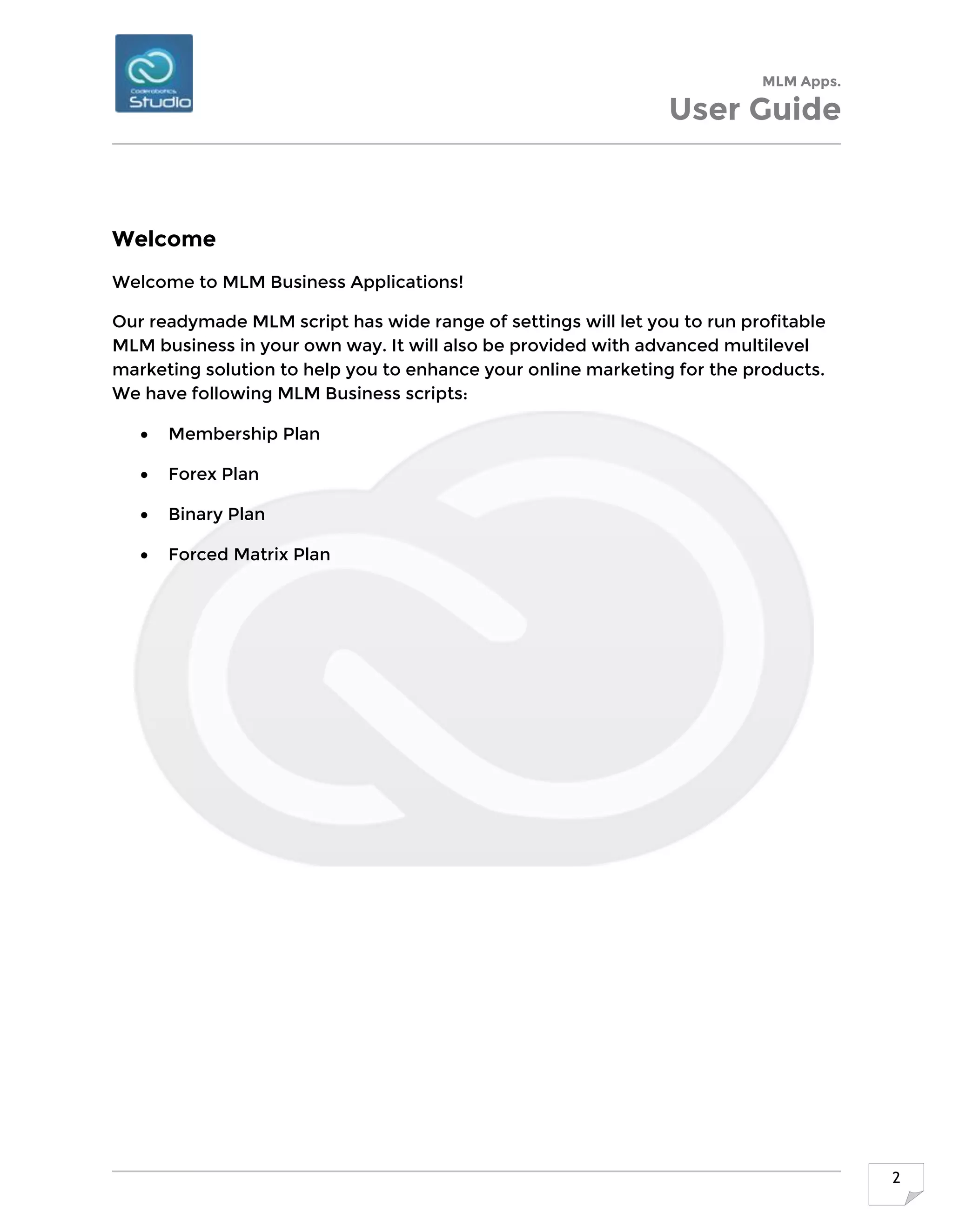 MLM Apps.
User Guide
2
Welcome
Welcome to MLM Business Applications!
Our readymade MLM script has wide range of settings will let you to run profitable
MLM business in your own way. It will also be provided with advanced multilevel
marketing solution to help you to enhance your online marketing for the products.
We have following MLM Business scripts:
 Membership Plan
 Forex Plan
 Binary Plan
 Forced Matrix Plan
 