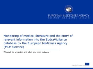 An agency of the European Union
Monitoring of medical literature and the entry of
relevant information into the EudraVigilance
database by the European Medicines Agency
(MLM Service)
Who will be impacted and what you need to know
 