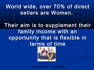 By Ted Nuyten - The Netherlands
World wide, over 70% of direct
sellers are Women.
Their aim is to supplement their
family income with an
opportunity that is flexible in
terms of time
 