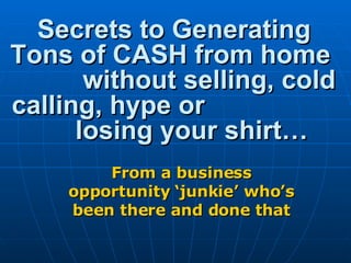 Secrets to Generating Tons of CASH from home  without selling, cold calling, hype or  losing your shirt… From a business opportunity ‘junkie’ who’s been there and done that 